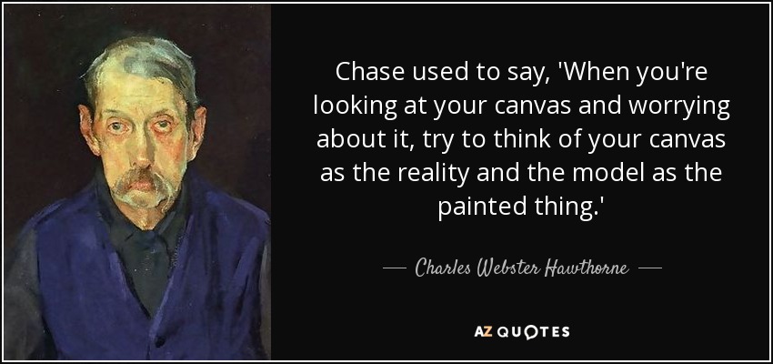 Chase used to say, 'When you're looking at your canvas and worrying about it, try to think of your canvas as the reality and the model as the painted thing.' - Charles Webster Hawthorne