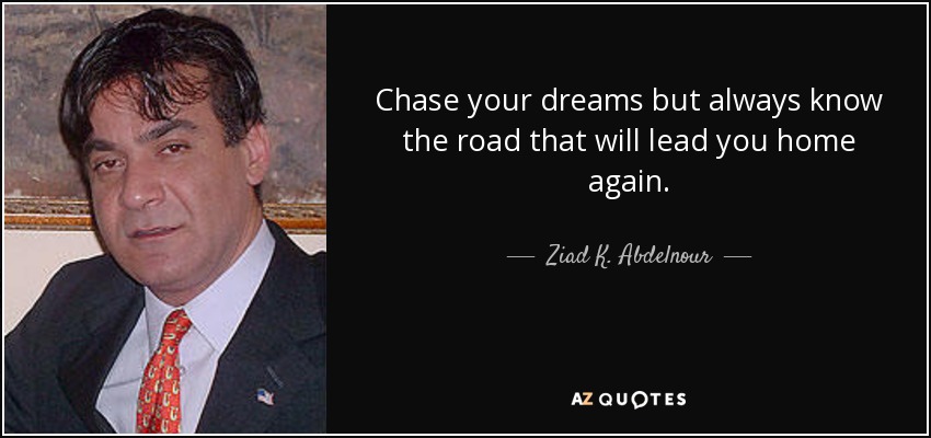Chase your dreams but always know the road that will lead you home again. - Ziad K. Abdelnour