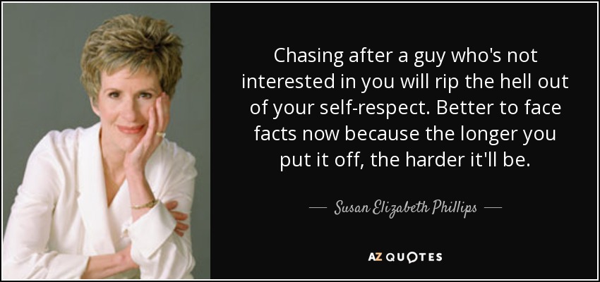 Chasing after a guy who's not interested in you will rip the hell out of your self-respect. Better to face facts now because the longer you put it off, the harder it'll be. - Susan Elizabeth Phillips