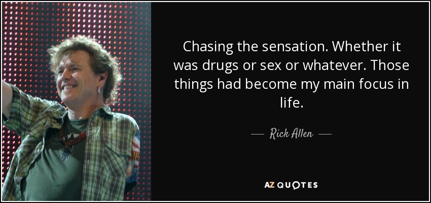 Chasing the sensation. Whether it was drugs or sex or whatever. Those things had become my main focus in life. - Rick Allen