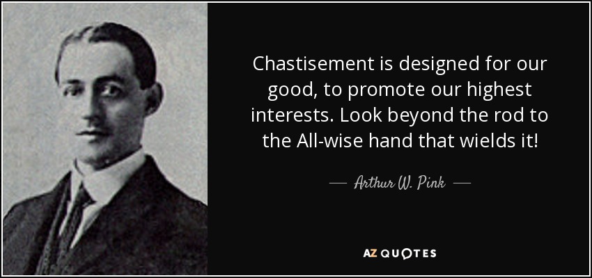 Chastisement is designed for our good, to promote our highest interests. Look beyond the rod to the All-wise hand that wields it! - Arthur W. Pink