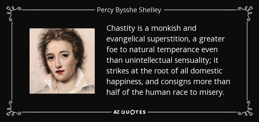 Chastity is a monkish and evangelical superstition, a greater foe to natural temperance even than unintellectual sensuality; it strikes at the root of all domestic happiness, and consigns more than half of the human race to misery. - Percy Bysshe Shelley