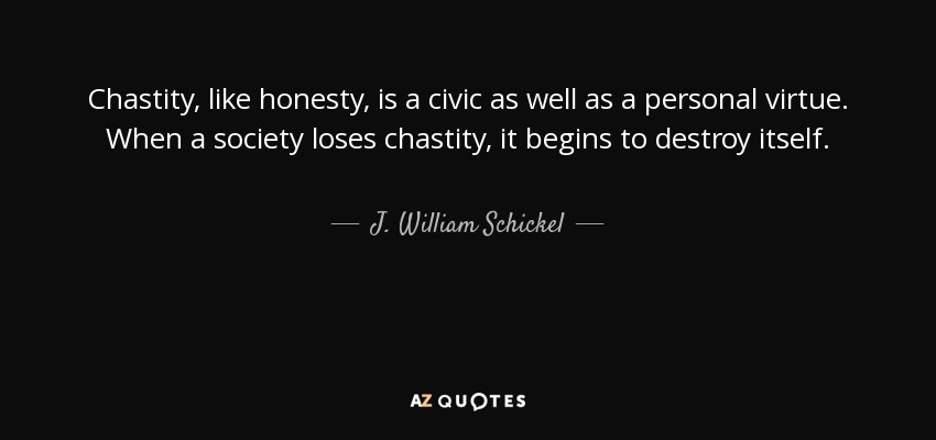 Chastity, like honesty, is a civic as well as a personal virtue. When a society loses chastity, it begins to destroy itself. - J. William Schickel