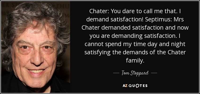 Chater: You dare to call me that. I demand satisfaction! Septimus: Mrs Chater demanded satisfaction and now you are demanding satisfaction. I cannot spend my time day and night satisfying the demands of the Chater family. - Tom Stoppard