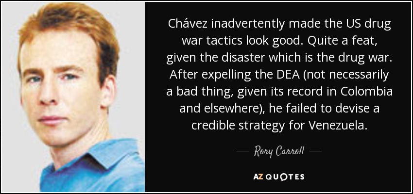 Chávez inadvertently made the US drug war tactics look good. Quite a feat, given the disaster which is the drug war. After expelling the DEA (not necessarily a bad thing, given its record in Colombia and elsewhere), he failed to devise a credible strategy for Venezuela. - Rory Carroll