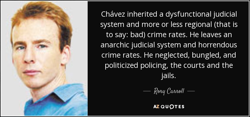 Chávez inherited a dysfunctional judicial system and more or less regional (that is to say: bad) crime rates. He leaves an anarchic judicial system and horrendous crime rates. He neglected, bungled, and politicized policing, the courts and the jails. - Rory Carroll