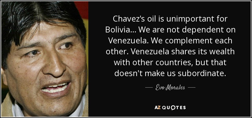 Chavez's oil is unimportant for Bolivia... We are not dependent on Venezuela. We complement each other. Venezuela shares its wealth with other countries, but that doesn't make us subordinate. - Evo Morales