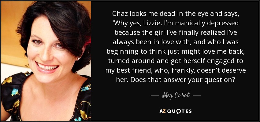 Chaz looks me dead in the eye and says, 'Why yes, Lizzie. I’m manically depressed because the girl I’ve finally realized I’ve always been in love with, and who I was beginning to think just might love me back, turned around and got herself engaged to my best friend, who, frankly, doesn’t deserve her. Does that answer your question? - Meg Cabot