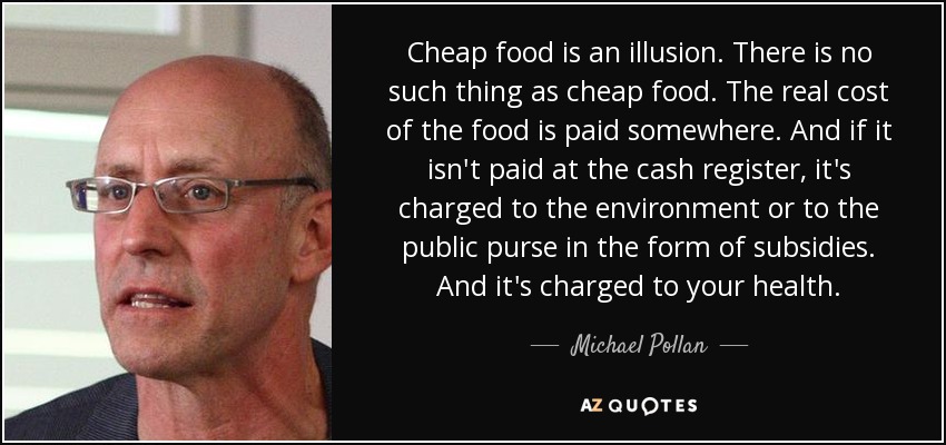 Cheap food is an illusion. There is no such thing as cheap food. The real cost of the food is paid somewhere. And if it isn't paid at the cash register, it's charged to the environment or to the public purse in the form of subsidies. And it's charged to your health. - Michael Pollan