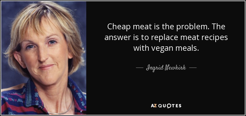 Cheap meat is the problem. The answer is to replace meat recipes with vegan meals. - Ingrid Newkirk