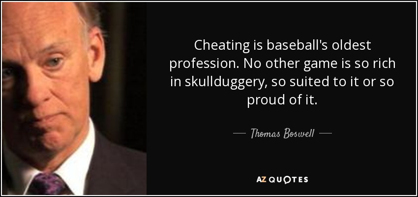 Cheating is baseball's oldest profession. No other game is so rich in skullduggery, so suited to it or so proud of it. - Thomas Boswell