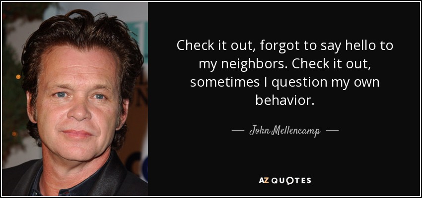 Check it out, forgot to say hello to my neighbors. Check it out, sometimes I question my own behavior. - John Mellencamp