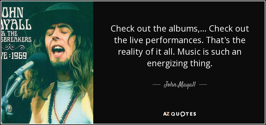 Check out the albums, ... Check out the live performances. That's the reality of it all. Music is such an energizing thing. - John Mayall