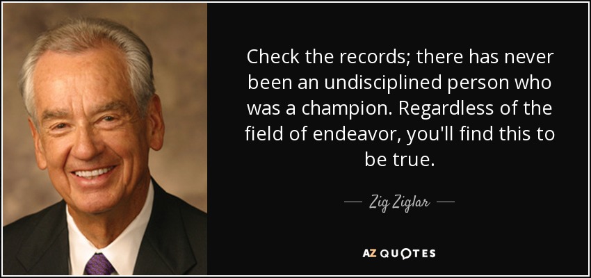 Check the records; there has never been an undisciplined person who was a champion. Regardless of the field of endeavor, you'll find this to be true. - Zig Ziglar