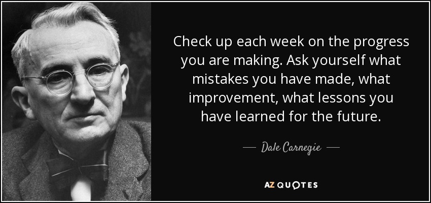 Check up each week on the progress you are making. Ask yourself what mistakes you have made, what improvement, what lessons you have learned for the future. - Dale Carnegie