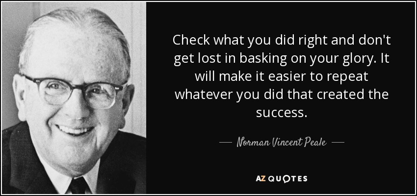 Check what you did right and don't get lost in basking on your glory. It will make it easier to repeat whatever you did that created the success. - Norman Vincent Peale