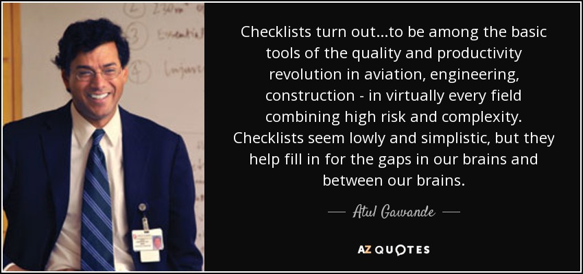 Checklists turn out...to be among the basic tools of the quality and productivity revolution in aviation, engineering, construction - in virtually every field combining high risk and complexity. Checklists seem lowly and simplistic, but they help fill in for the gaps in our brains and between our brains. - Atul Gawande