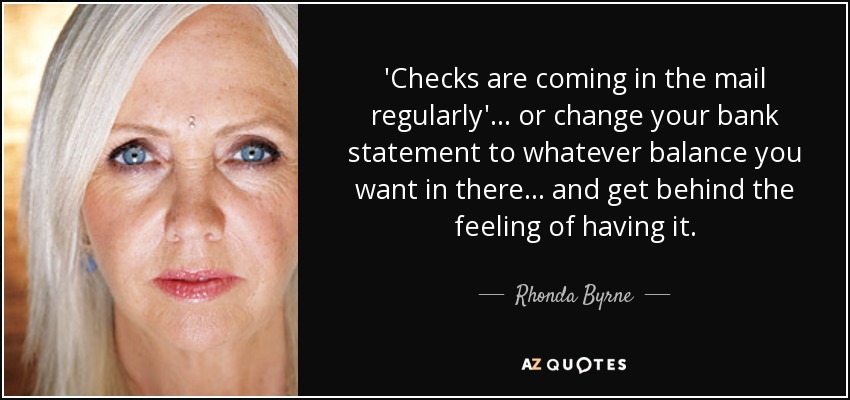'Checks are coming in the mail regularly'... or change your bank statement to whatever balance you want in there... and get behind the feeling of having it. - Rhonda Byrne