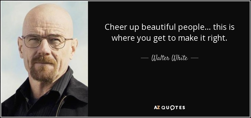 Cheer up beautiful people... this is where you get to make it right. - Walter White