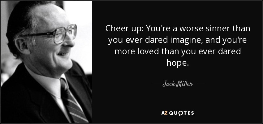 Cheer up: You're a worse sinner than you ever dared imagine, and you're more loved than you ever dared hope. - Jack Miller