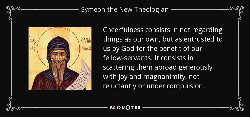 Cheerfulness consists in not regarding things as our own, but as entrusted to us by God for the benefit of our fellow-servants. It consists in scattering them abroad generously with joy and magnanimity, not reluctantly or under compulsion. - Symeon the New Theologian