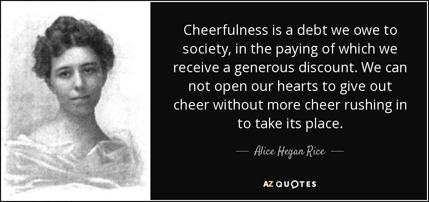 Cheerfulness is a debt we owe to society, in the paying of which we receive a generous discount. We can not open our hearts to give out cheer without more cheer rushing in to take its place. - Alice Hegan Rice