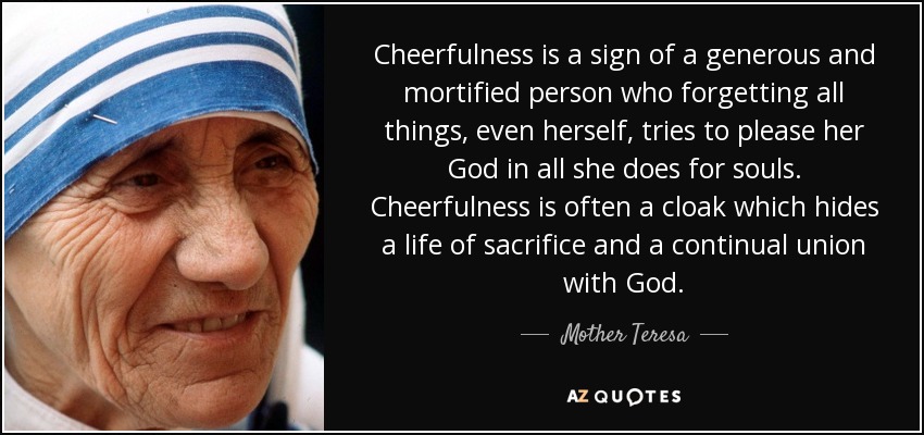 Cheerfulness is a sign of a generous and mortified person who forgetting all things, even herself, tries to please her God in all she does for souls. Cheerfulness is often a cloak which hides a life of sacrifice and a continual union with God. - Mother Teresa