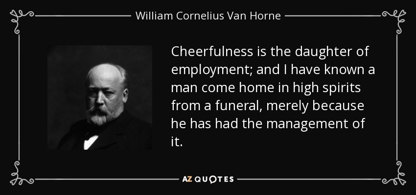 Cheerfulness is the daughter of employment; and I have known a man come home in high spirits from a funeral, merely because he has had the management of it. - William Cornelius Van Horne