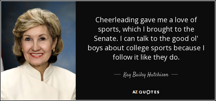 Cheerleading gave me a love of sports, which I brought to the Senate. I can talk to the good ol' boys about college sports because I follow it like they do. - Kay Bailey Hutchison