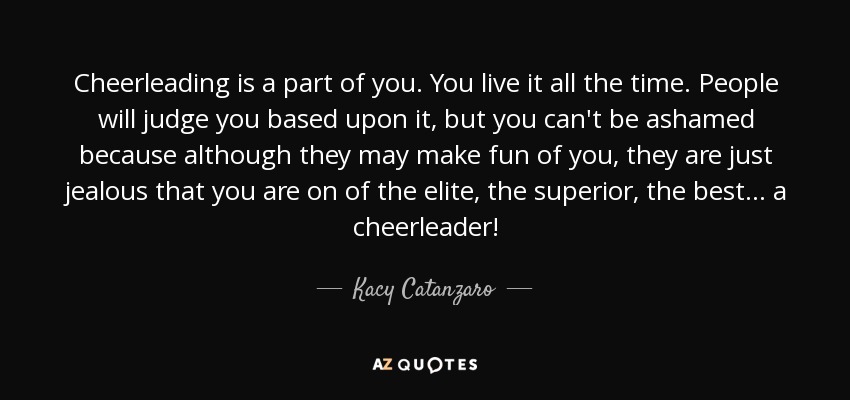 Cheerleading is a part of you. You live it all the time. People will judge you based upon it, but you can't be ashamed because although they may make fun of you, they are just jealous that you are on of the elite, the superior, the best... a cheerleader! - Kacy Catanzaro