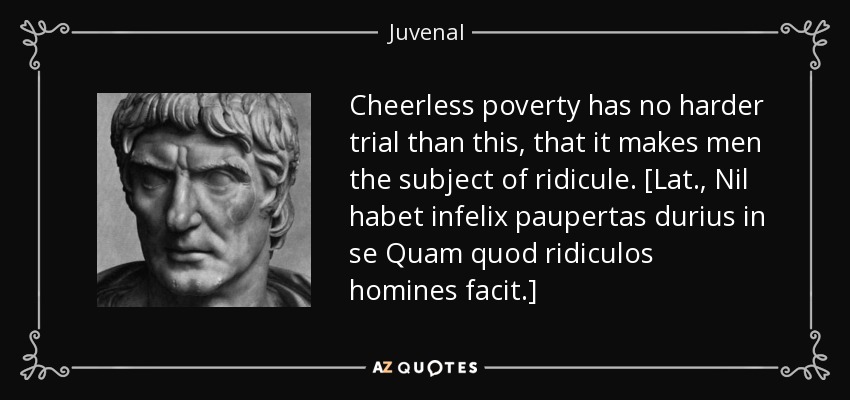 Cheerless poverty has no harder trial than this, that it makes men the subject of ridicule. [Lat., Nil habet infelix paupertas durius in se Quam quod ridiculos homines facit.] - Juvenal