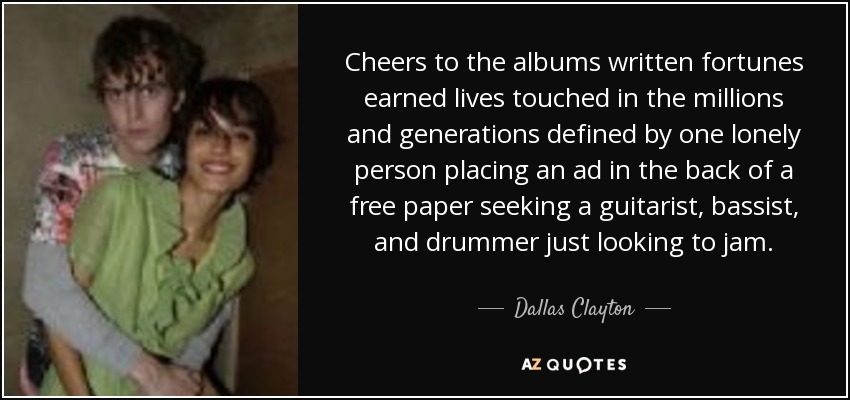 Cheers to the albums written fortunes earned lives touched in the millions and generations defined by one lonely person placing an ad in the back of a free paper seeking a guitarist, bassist, and drummer just looking to jam. - Dallas Clayton