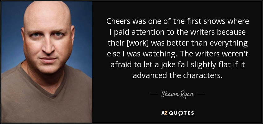 Cheers was one of the first shows where I paid attention to the writers because their [work] was better than everything else I was watching. The writers weren't afraid to let a joke fall slightly flat if it advanced the characters. - Shawn Ryan