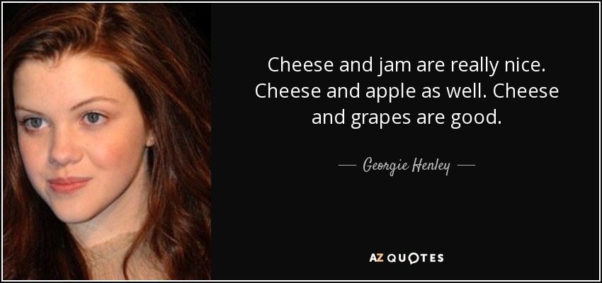 Cheese and jam are really nice. Cheese and apple as well. Cheese and grapes are good. - Georgie Henley
