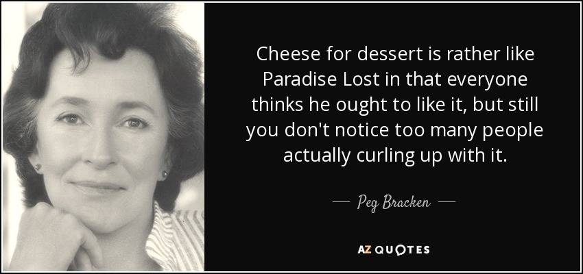 Cheese for dessert is rather like Paradise Lost in that everyone thinks he ought to like it, but still you don't notice too many people actually curling up with it. - Peg Bracken