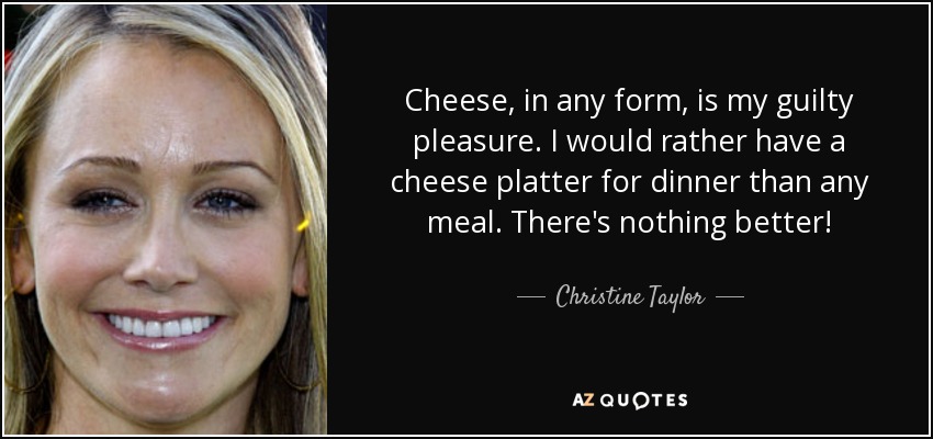 Cheese, in any form, is my guilty pleasure. I would rather have a cheese platter for dinner than any meal. There's nothing better! - Christine Taylor