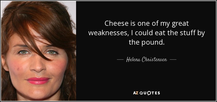 Cheese is one of my great weaknesses, I could eat the stuff by the pound. - Helena Christensen