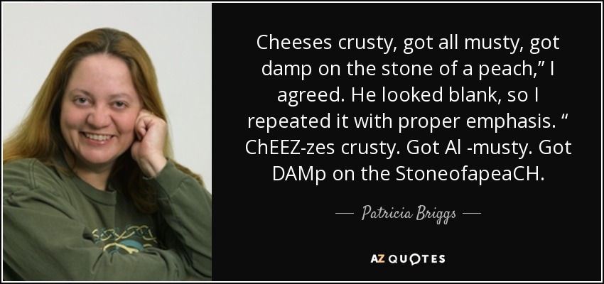 Cheeses crusty, got all musty, got damp on the stone of a peach,” I agreed. He looked blank, so I repeated it with proper emphasis. “ ChEEZ-zes crusty. Got Al -musty. Got DAMp on the StoneofapeaCH. - Patricia Briggs
