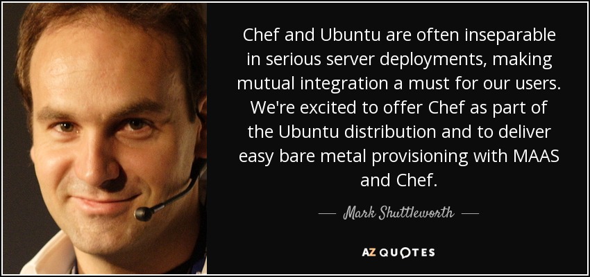 Chef and Ubuntu are often inseparable in serious server deployments, making mutual integration a must for our users. We're excited to offer Chef as part of the Ubuntu distribution and to deliver easy bare metal provisioning with MAAS and Chef. - Mark Shuttleworth