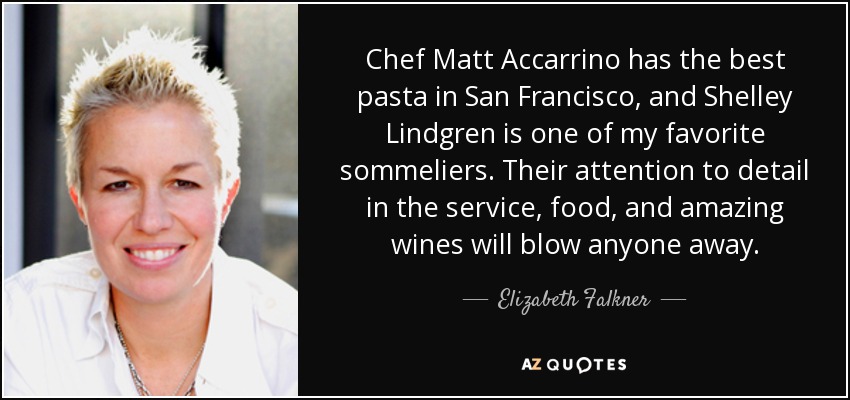 Chef Matt Accarrino has the best pasta in San Francisco, and Shelley Lindgren is one of my favorite sommeliers. Their attention to detail in the service, food, and amazing wines will blow anyone away. - Elizabeth Falkner