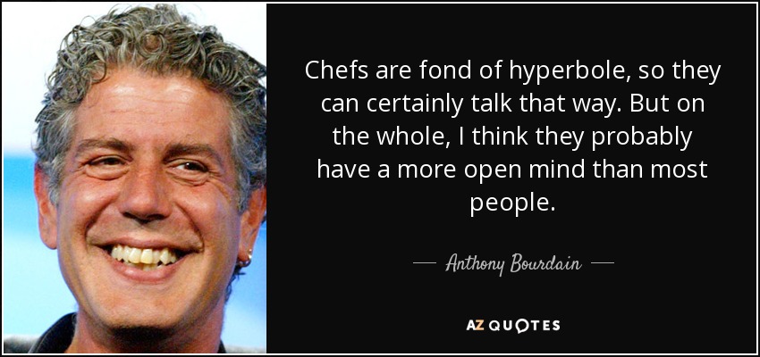 Chefs are fond of hyperbole, so they can certainly talk that way. But on the whole, I think they probably have a more open mind than most people. - Anthony Bourdain