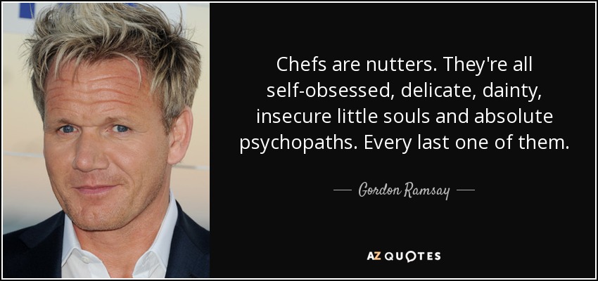 Chefs are nutters. They're all self-obsessed, delicate, dainty, insecure little souls and absolute psychopaths. Every last one of them. - Gordon Ramsay