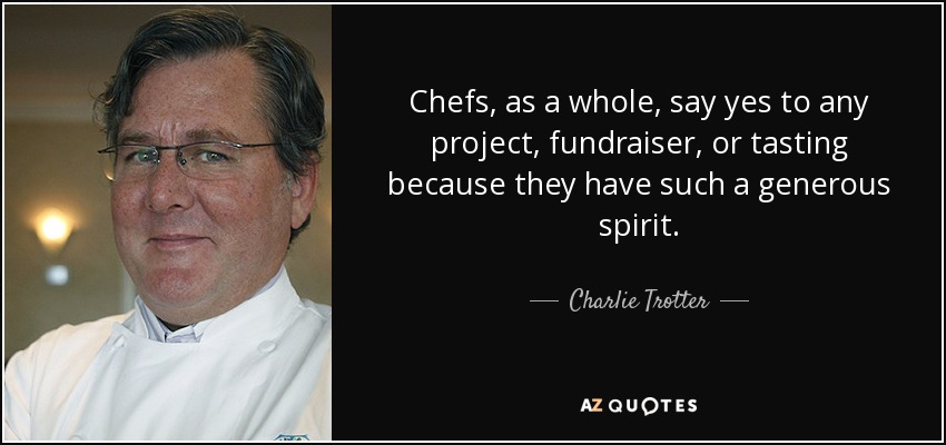 Chefs, as a whole, say yes to any project, fundraiser, or tasting because they have such a generous spirit. - Charlie Trotter