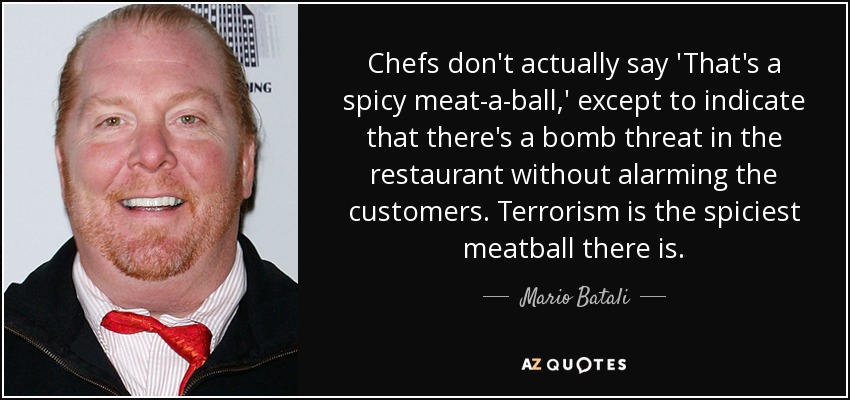 Chefs don't actually say 'That's a spicy meat-a-ball,' except to indicate that there's a bomb threat in the restaurant without alarming the customers. Terrorism is the spiciest meatball there is. - Mario Batali