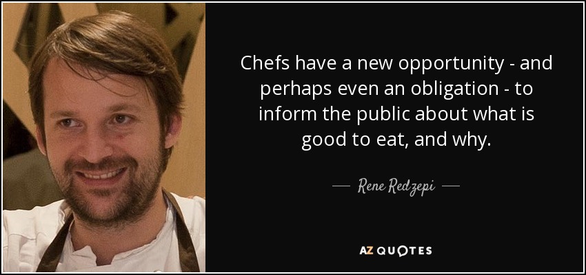 Chefs have a new opportunity - and perhaps even an obligation - to inform the public about what is good to eat, and why. - Rene Redzepi