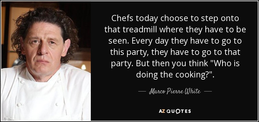 Chefs today choose to step onto that treadmill where they have to be seen. Every day they have to go to this party, they have to go to that party. But then you think 