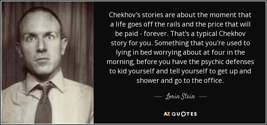 Chekhov's stories are about the moment that a life goes off the rails and the price that will be paid - forever. That's a typical Chekhov story for you. Something that you're used to lying in bed worrying about at four in the morning, before you have the psychic defenses to kid yourself and tell yourself to get up and shower and go to the office. - Lorin Stein