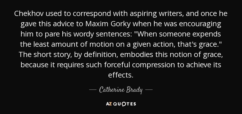 Chekhov used to correspond with aspiring writers, and once he gave this advice to Maxim Gorky when he was encouraging him to pare his wordy sentences: 