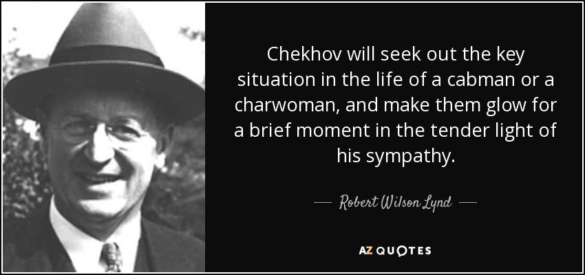 Chekhov will seek out the key situation in the life of a cabman or a charwoman, and make them glow for a brief moment in the tender light of his sympathy. - Robert Wilson Lynd