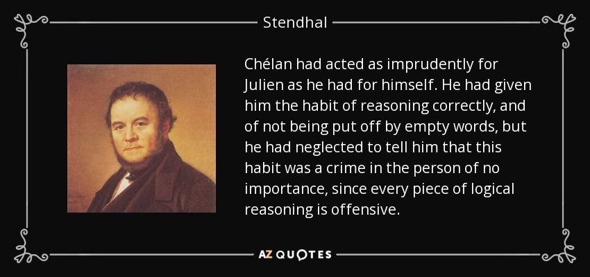 Chélan had acted as imprudently for Julien as he had for himself. He had given him the habit of reasoning correctly, and of not being put off by empty words, but he had neglected to tell him that this habit was a crime in the person of no importance, since every piece of logical reasoning is offensive. - Stendhal